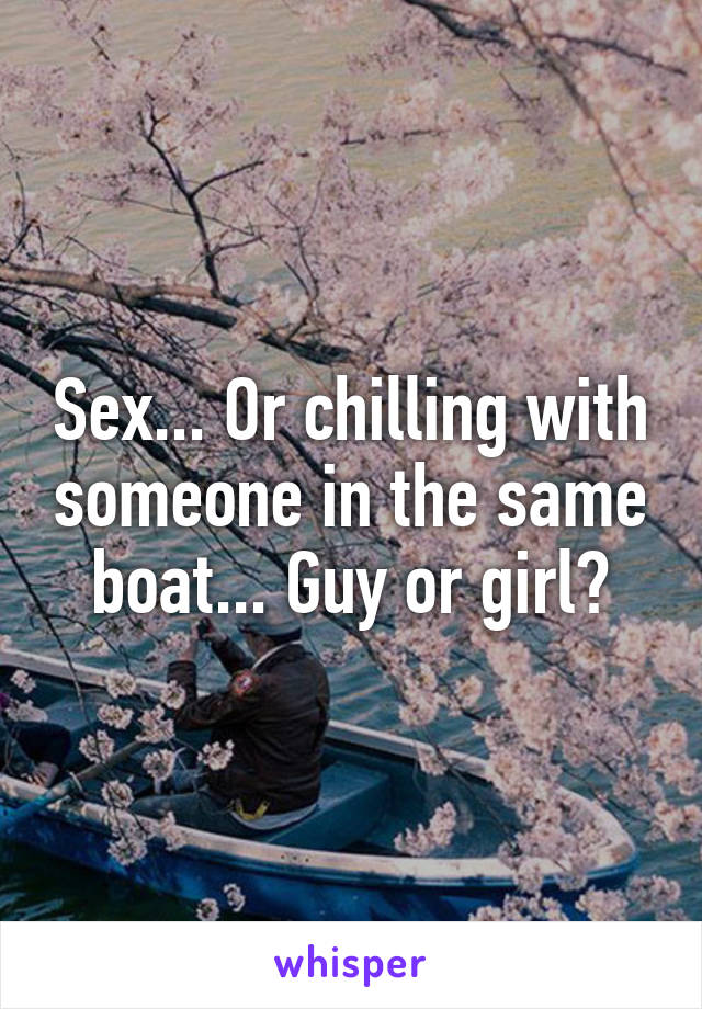 Sex... Or chilling with someone in the same boat... Guy or girl?