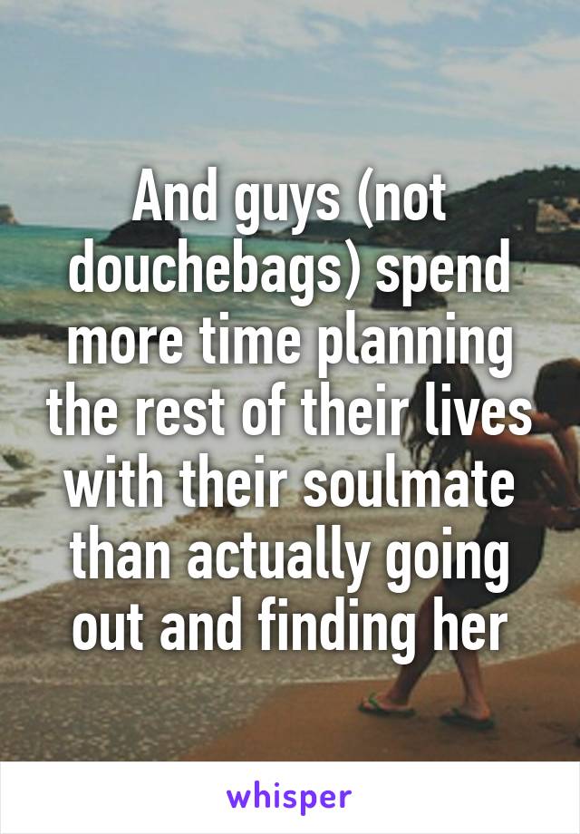 And guys (not douchebags) spend more time planning the rest of their lives with their soulmate than actually going out and finding her