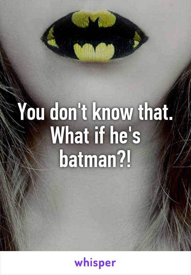 You don't know that. What if he's batman?!