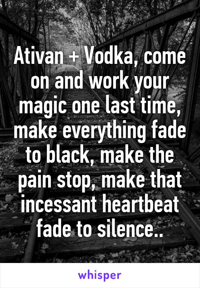 Ativan + Vodka, come on and work your magic one last time, make everything fade to black, make the pain stop, make that incessant heartbeat fade to silence..