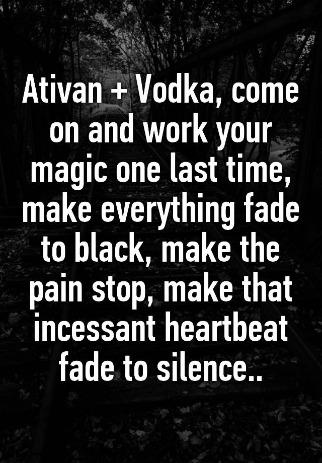 Ativan + Vodka, come on and work your magic one last time, make everything fade to black, make the pain stop, make that incessant heartbeat fade to silence..