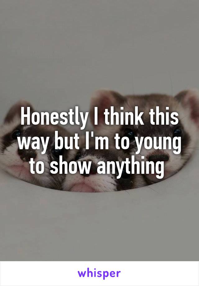 Honestly I think this way but I'm to young to show anything 