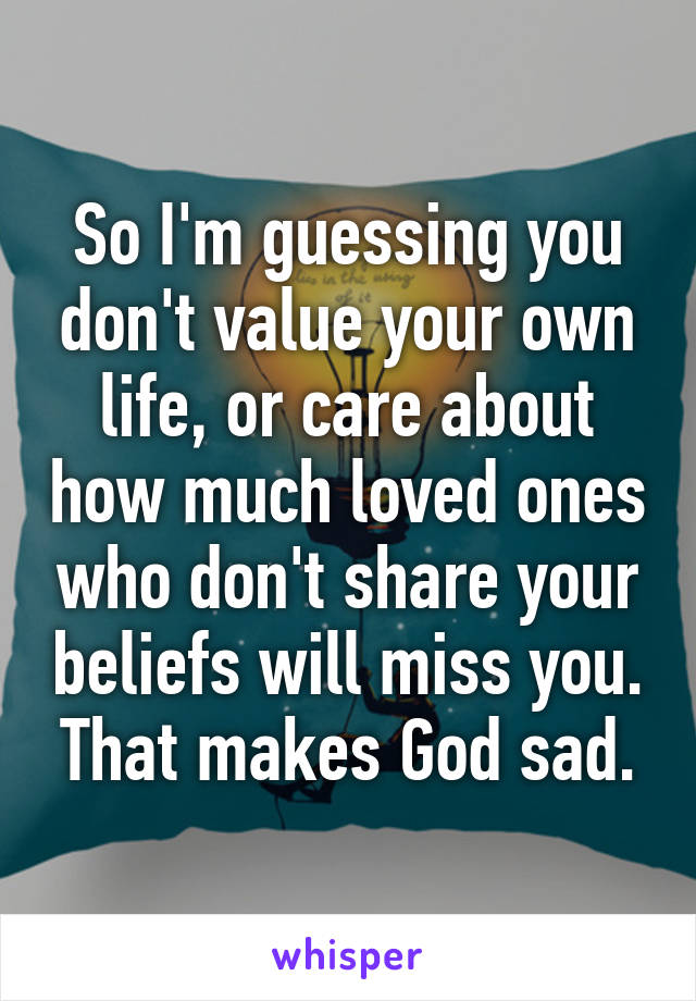 So I'm guessing you don't value your own life, or care about how much loved ones who don't share your beliefs will miss you. That makes God sad.