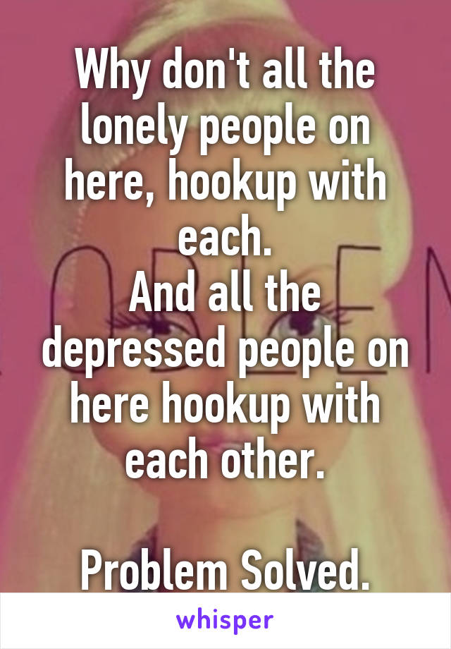 Why don't all the lonely people on here, hookup with each.
And all the depressed people on here hookup with each other.

Problem Solved.