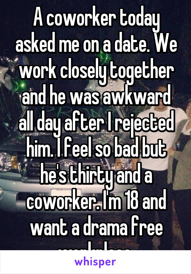 A coworker today asked me on a date. We work closely together and he was awkward all day after I rejected him. I feel so bad but he's thirty and a coworker. I'm 18 and want a drama free workplace.