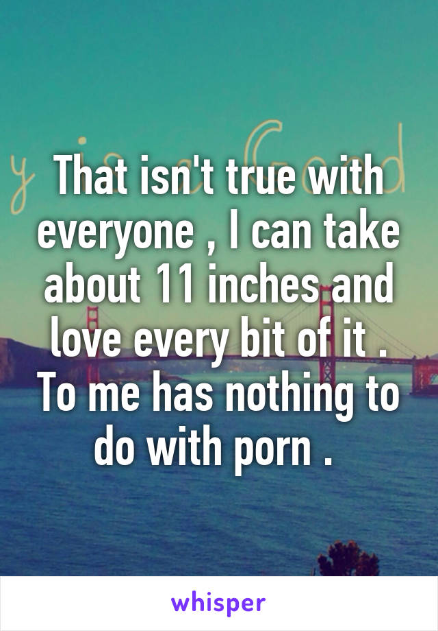 That isn't true with everyone , I can take about 11 inches and love every bit of it . To me has nothing to do with porn . 