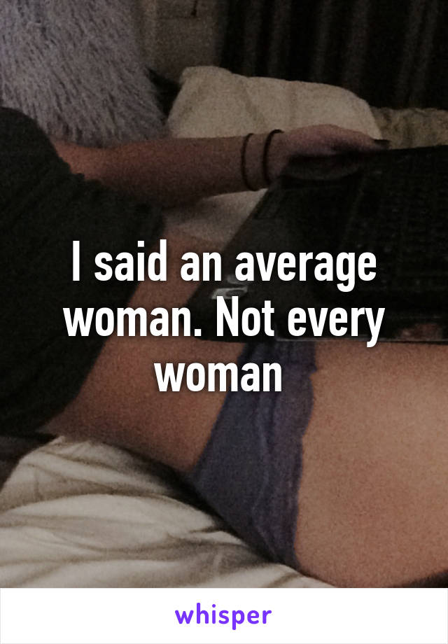 I said an average woman. Not every woman 