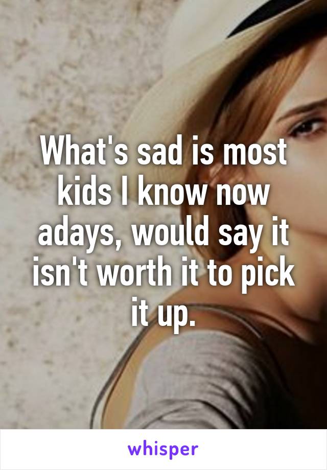 What's sad is most kids I know now adays, would say it isn't worth it to pick it up.