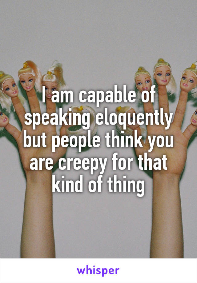 I am capable of speaking eloquently but people think you are creepy for that kind of thing