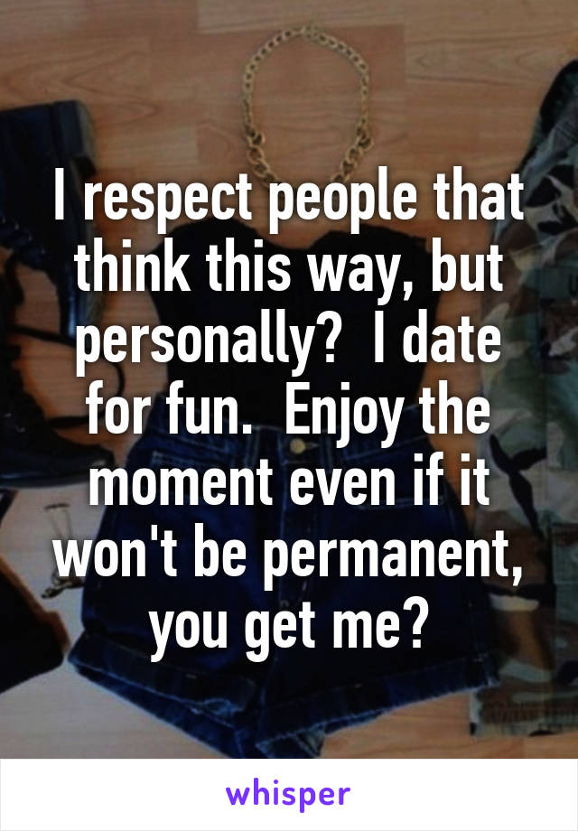 I respect people that think this way, but personally?  I date for fun.  Enjoy the moment even if it won't be permanent, you get me?