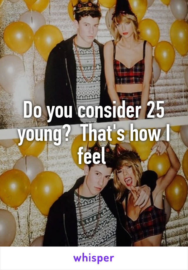 Do you consider 25 young?  That's how I feel 