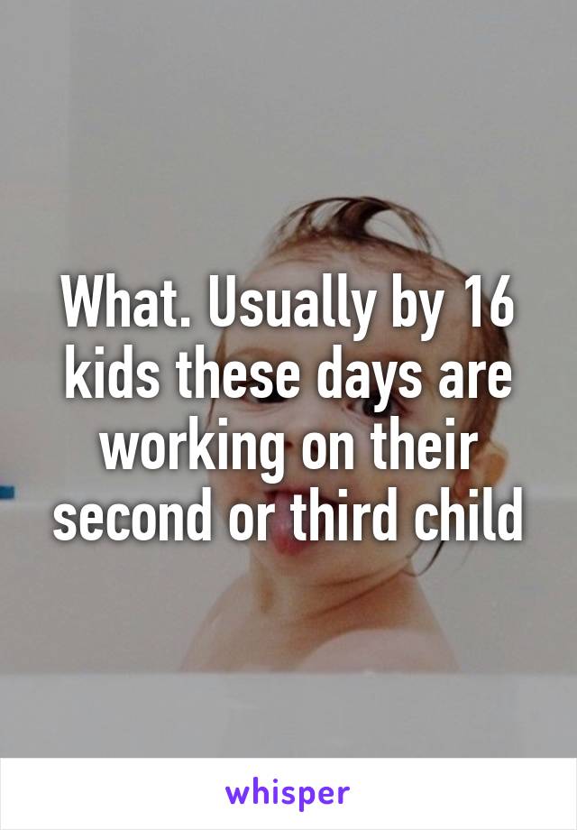 What. Usually by 16 kids these days are working on their second or third child