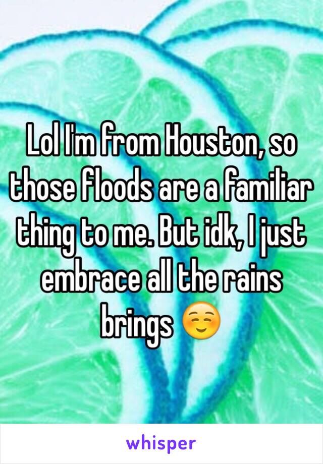 Lol I'm from Houston, so those floods are a familiar thing to me. But idk, I just embrace all the rains brings ☺️