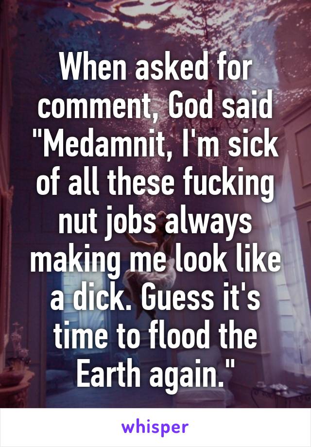 When asked for comment, God said "Medamnit, I'm sick of all these fucking nut jobs always making me look like a dick. Guess it's time to flood the Earth again."