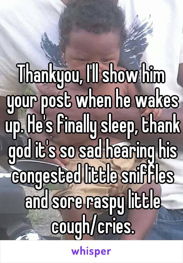 Thankyou, I'll show him your post when he wakes up. He's finally sleep, thank god it's so sad hearing his congested little sniffles and sore raspy little cough/cries.