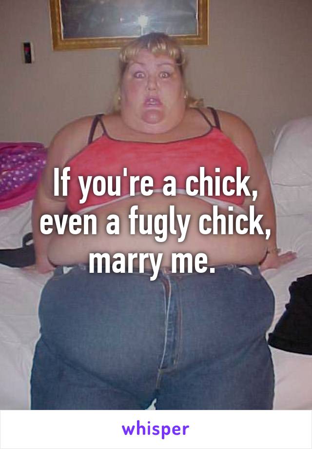 If you're a chick, even a fugly chick, marry me. 