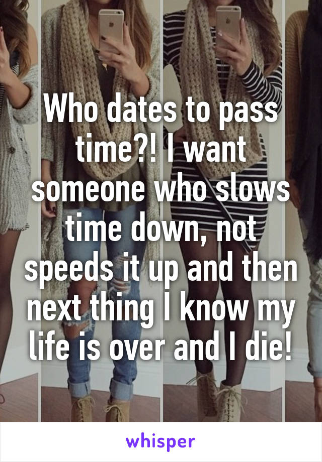 Who dates to pass time?! I want someone who slows time down, not speeds it up and then next thing I know my life is over and I die!