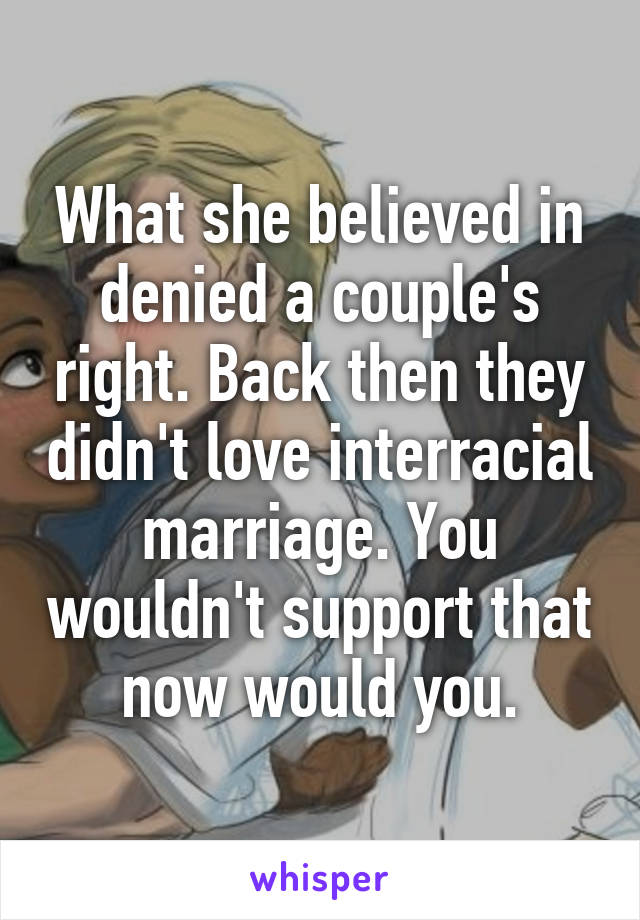 What she believed in denied a couple's right. Back then they didn't love interracial marriage. You wouldn't support that now would you.