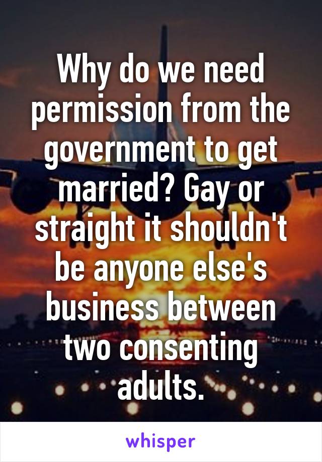 Why do we need permission from the government to get married? Gay or straight it shouldn't be anyone else's business between two consenting adults.