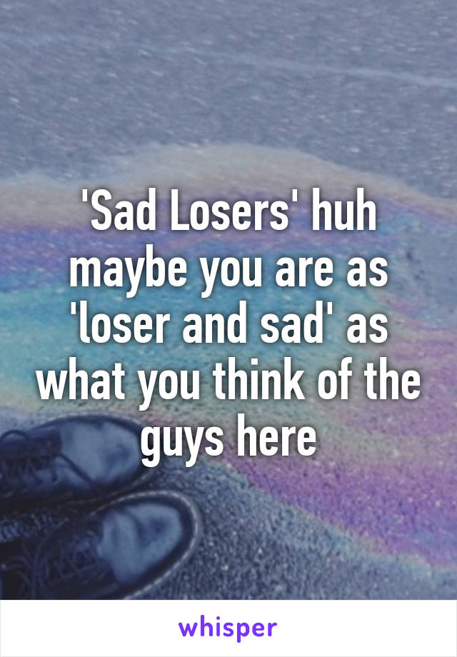 'Sad Losers' huh maybe you are as 'loser and sad' as what you think of the guys here