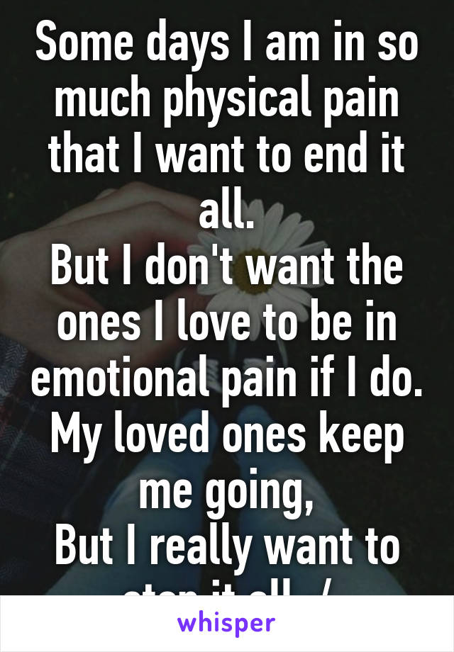 Some days I am in so much physical pain that I want to end it all.
But I don't want the ones I love to be in emotional pain if I do.
My loved ones keep me going,
But I really want to stop it all :/