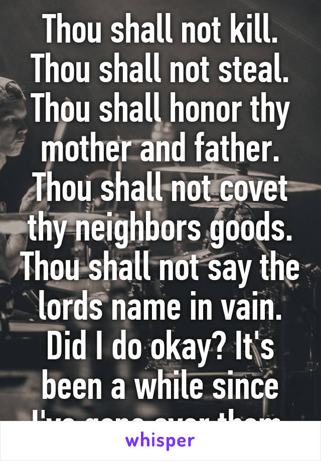 Thou shall not kill. Thou shall not steal. Thou shall honor thy mother and father. Thou shall not covet thy neighbors goods. Thou shall not say the lords name in vain. Did I do okay? It's been a while since I've gone over them.