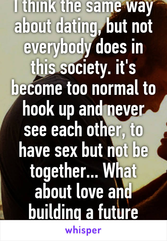 I think the same way about dating, but not everybody does in this society. it's become too normal to hook up and never see each other, to have sex but not be together... What about love and building a future together?