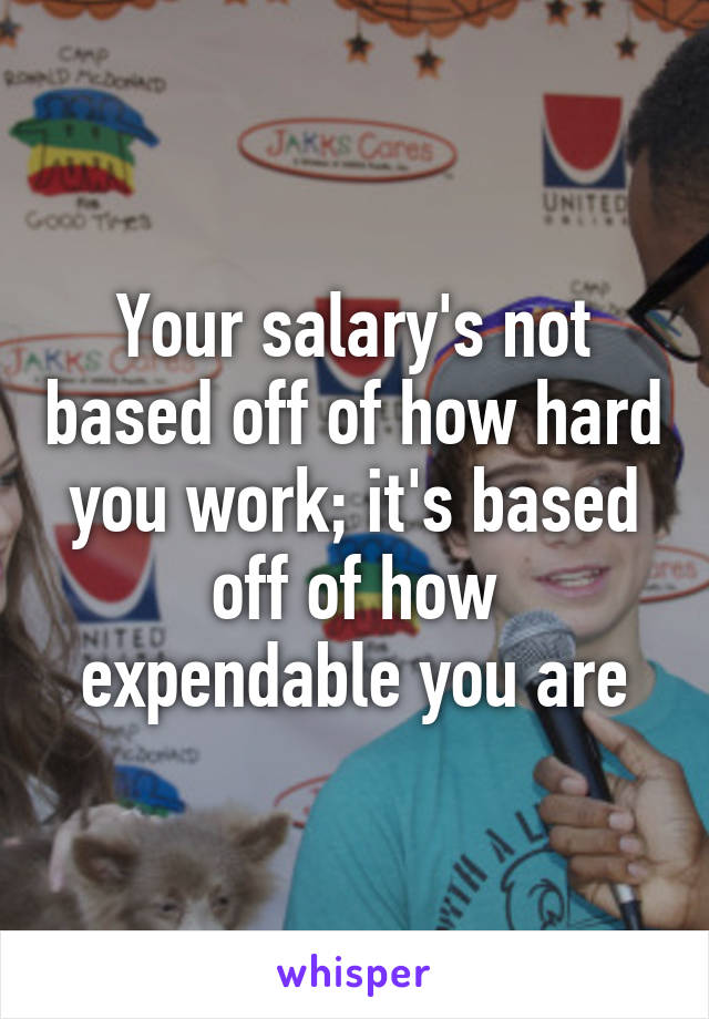 Your salary's not based off of how hard you work; it's based off of how expendable you are