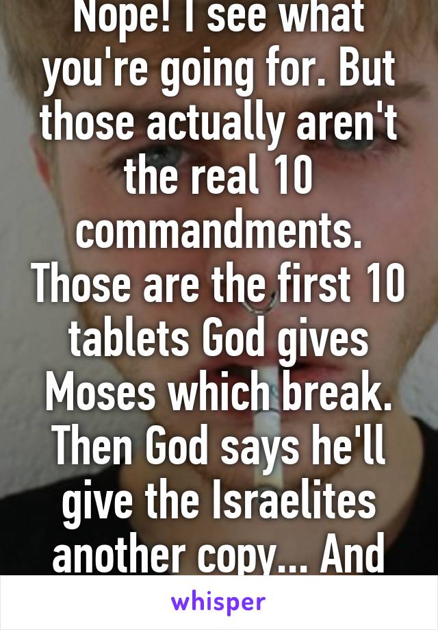 Nope! I see what you're going for. But those actually aren't the real 10 commandments. Those are the first 10 tablets God gives Moses which break. Then God says he'll give the Israelites another copy... And they're not the same