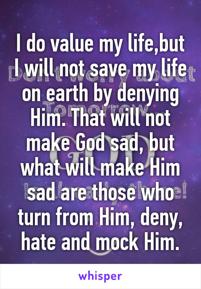 I do value my life,but I will not save my life on earth by denying Him. That will not make God sad, but what will make Him sad are those who turn from Him, deny, hate and mock Him.