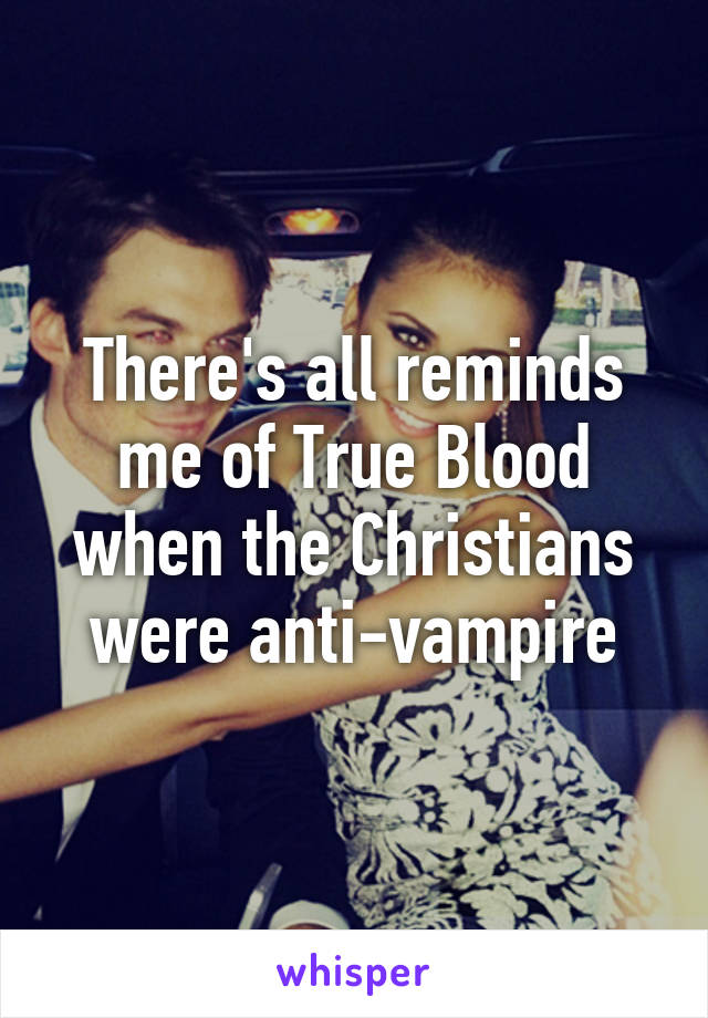 There's all reminds me of True Blood when the Christians were anti-vampire