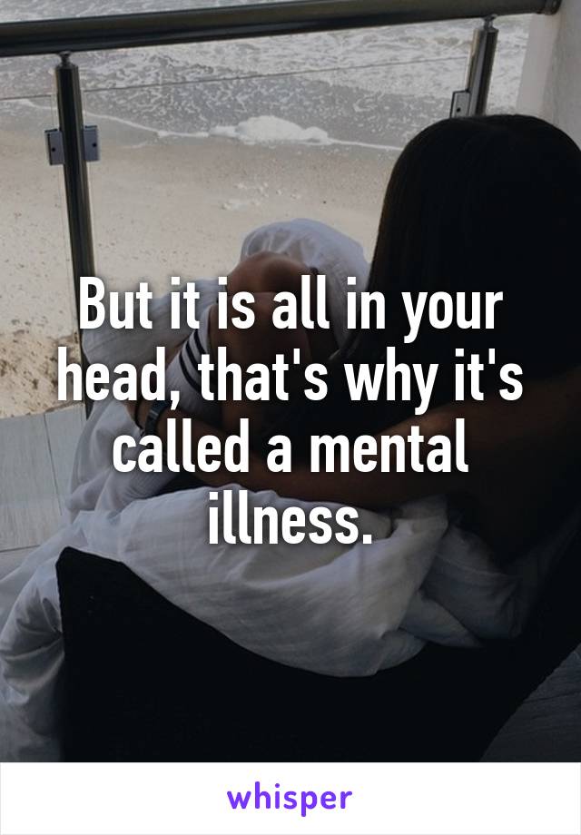 But it is all in your head, that's why it's called a mental illness.