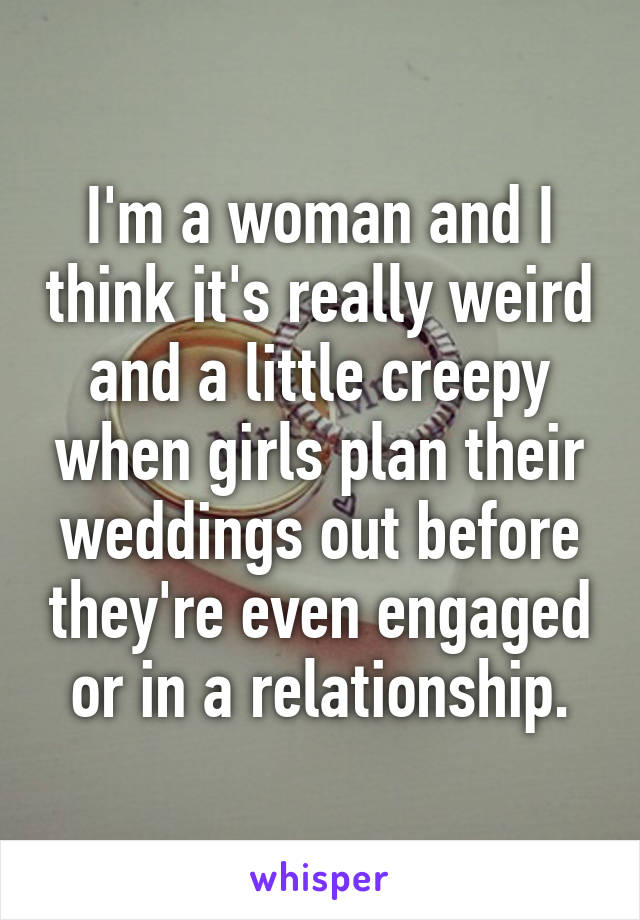 I'm a woman and I think it's really weird and a little creepy when girls plan their weddings out before they're even engaged or in a relationship.