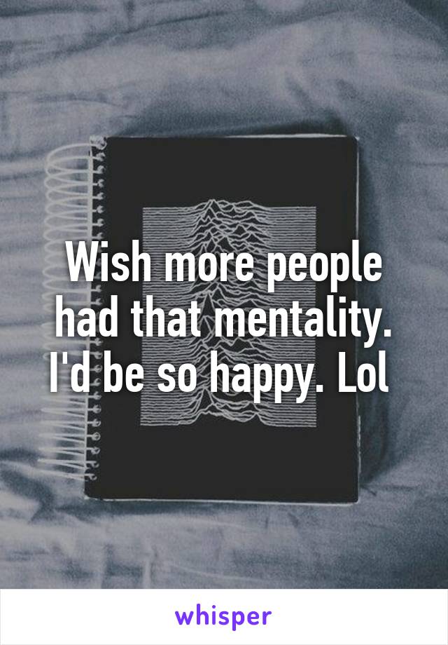 Wish more people had that mentality. I'd be so happy. Lol 