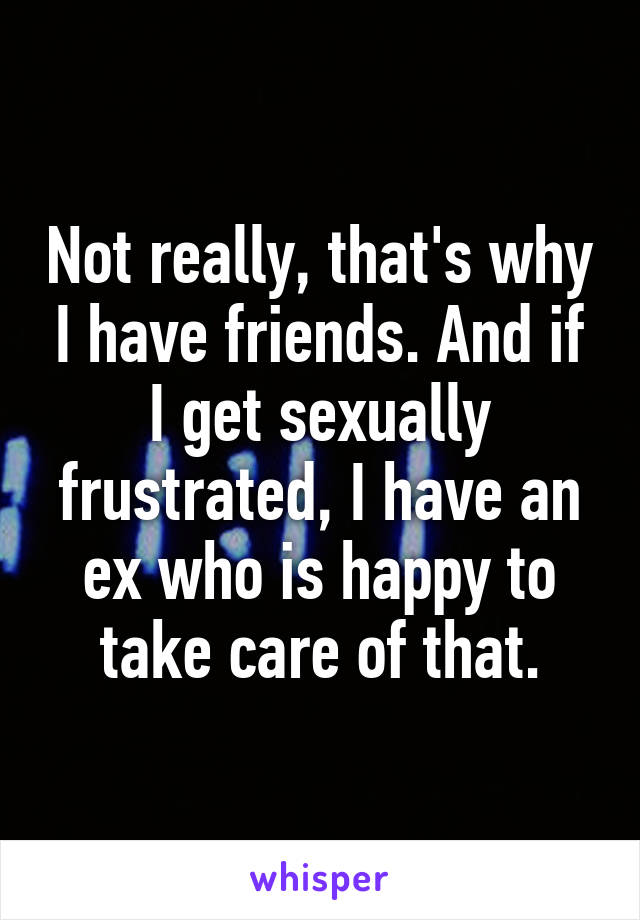 Not really, that's why I have friends. And if I get sexually frustrated, I have an ex who is happy to take care of that.