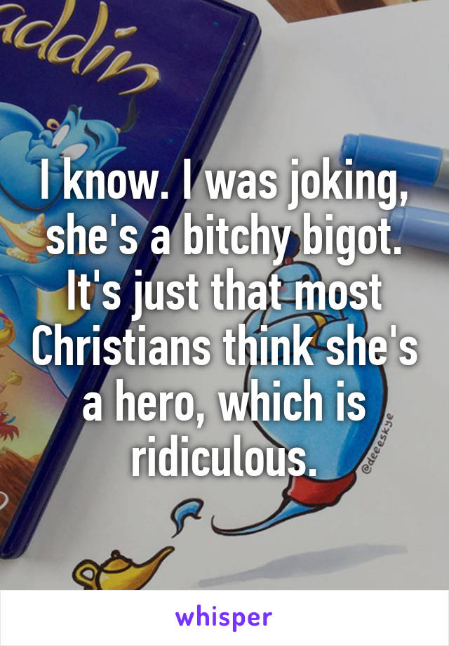 I know. I was joking, she's a bitchy bigot. It's just that most Christians think she's a hero, which is ridiculous.