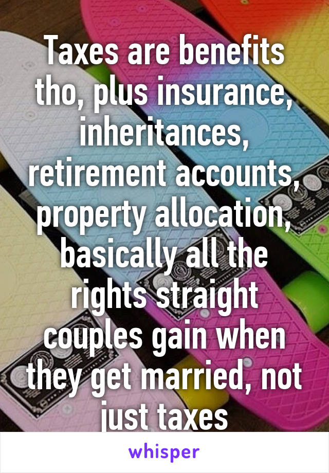 Taxes are benefits tho, plus insurance, inheritances, retirement accounts, property allocation, basically all the rights straight couples gain when they get married, not just taxes