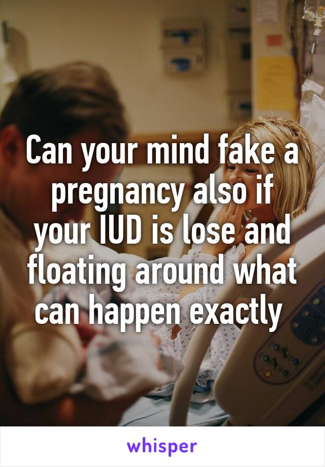 Can your mind fake a pregnancy also if your IUD is lose and floating around what can happen exactly 