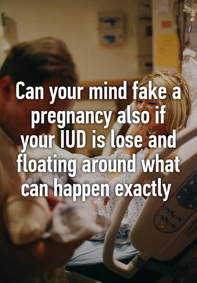 Can your mind fake a pregnancy also if your IUD is lose and floating around what can happen exactly 