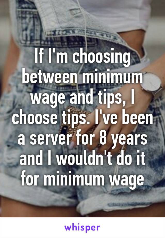 If I'm choosing between minimum wage and tips, I choose tips. I've been a server for 8 years and I wouldn't do it for minimum wage