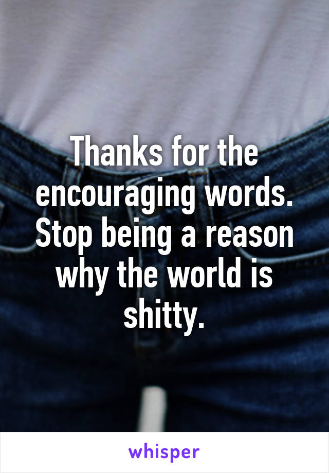 Thanks for the encouraging words. Stop being a reason why the world is shitty.