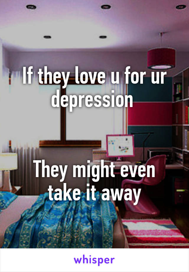 If they love u for ur depression 


They might even take it away