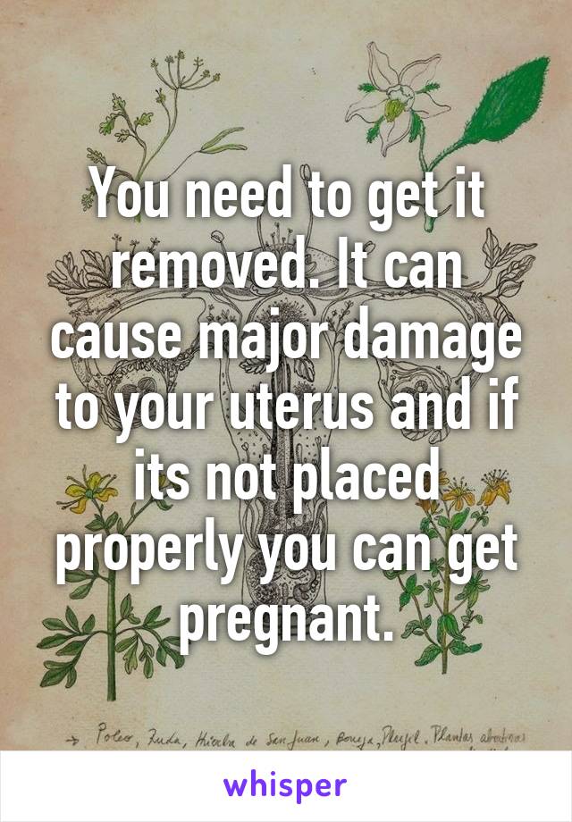 You need to get it removed. It can cause major damage to your uterus and if its not placed properly you can get pregnant.