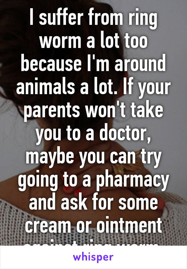 I suffer from ring worm a lot too because I'm around animals a lot. If your parents won't take you to a doctor, maybe you can try going to a pharmacy and ask for some cream or ointment against ring worm.