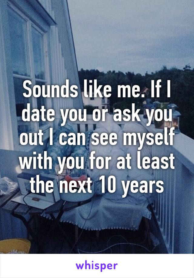 Sounds like me. If I date you or ask you out I can see myself with you for at least the next 10 years