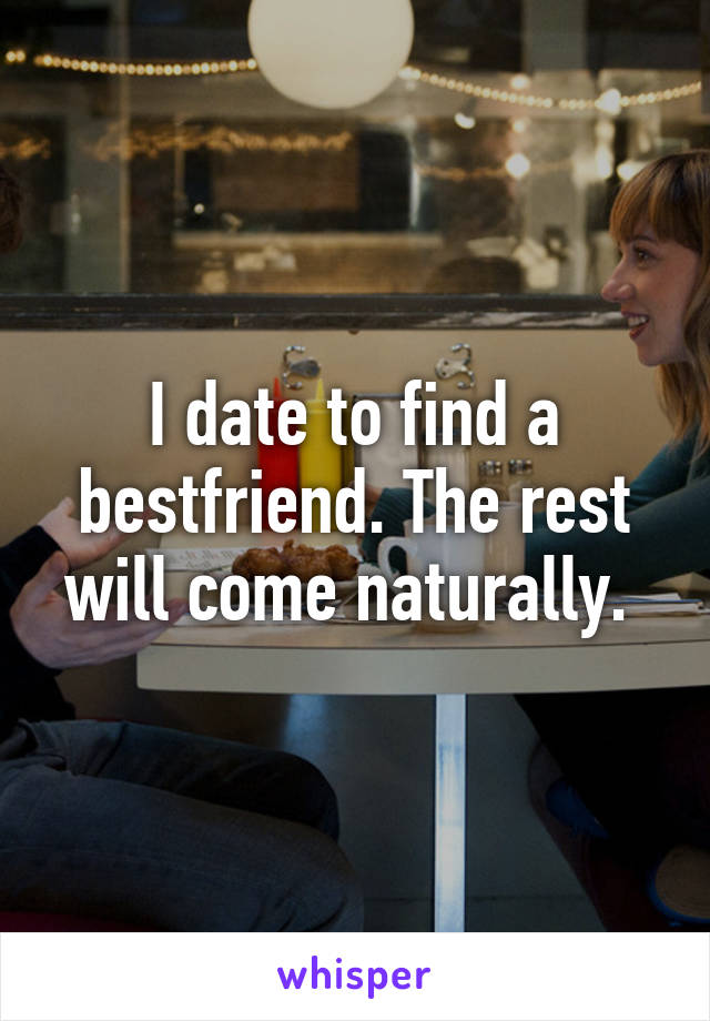 I date to find a bestfriend. The rest will come naturally. 