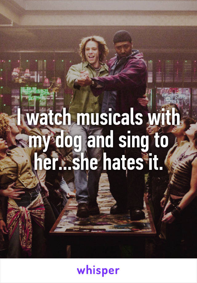 I watch musicals with my dog and sing to her...she hates it.
