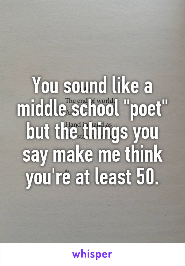 You sound like a middle school "poet" but the things you say make me think you're at least 50.