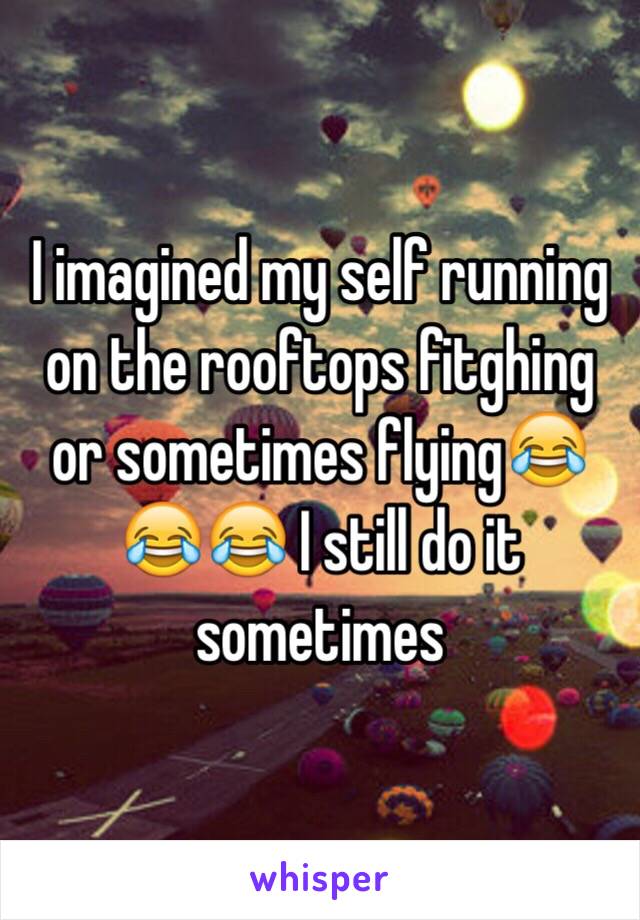 I imagined my self running on the rooftops fitghing or sometimes flying😂😂😂 I still do it sometimes