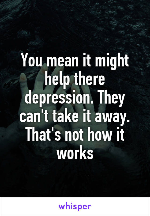You mean it might help there depression. They can't take it away. That's not how it works